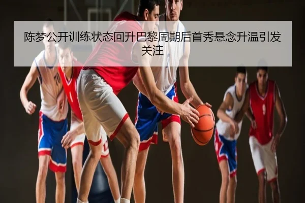 陈梦公开训练状态回升巴黎周期后首秀悬念升温引发关注