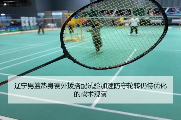 辽宁男篮热身赛外援搭配试验加速防守轮转仍待优化的战术观察