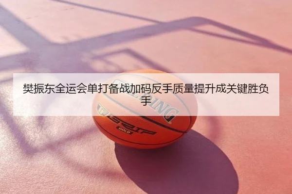 樊振东全运会单打备战加码反手质量提升成关键胜负手