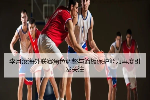 李月汝海外联赛角色调整与篮板保护能力再度引发关注