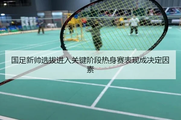 国足新帅选拔进入关键阶段热身赛表现成决定因素