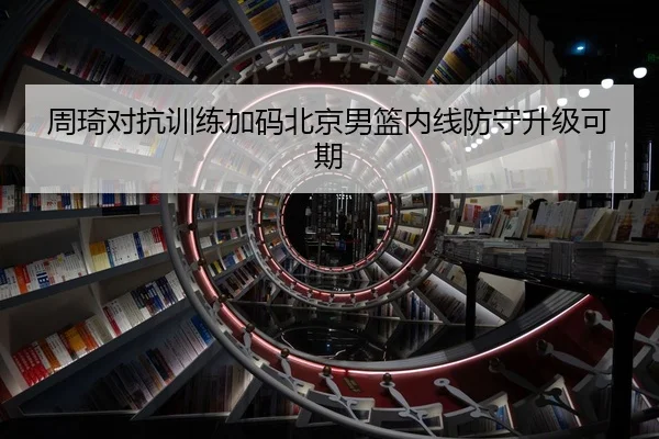 周琦对抗训练加码北京男篮内线防守升级可期