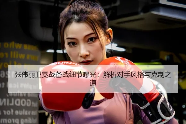 张伟丽卫冕战备战细节曝光：解析对手风格与克制之道